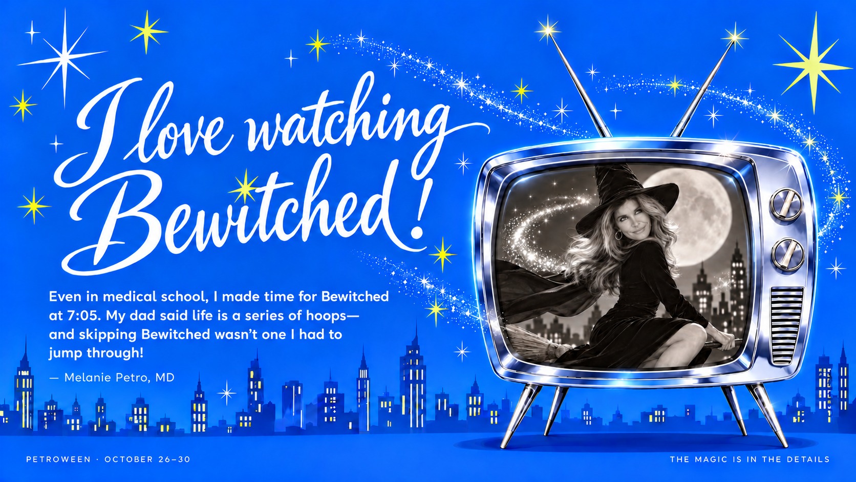 I love watching Bewitched! Even in medical school, I made time for Bewitched at 7:05. My dad said life is a series of hoops—and skipping Bewitched wasn’t one I had to jump through! — Melanie Petro, MD. A glossy chrome television shows Dr. Petro as a witch flying past the moon, surrounded by stars and a bright blue skyline.